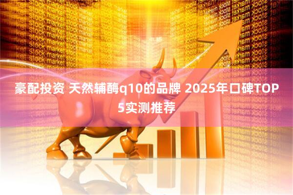 豪配投资 天然辅酶q10的品牌 2025年口碑TOP5实测推荐