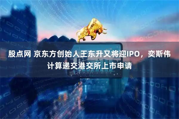 股点网 京东方创始人王东升又将迎IPO，奕斯伟计算递交港交所上市申请