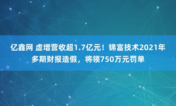 亿鑫网 虚增营收超1.7亿元！锦富技术2021年多期财报造假，将领750万元罚单