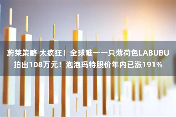 蔚莱策略 太疯狂！全球唯一一只薄荷色LABUBU拍出108万元！泡泡玛特股价年内已涨191%