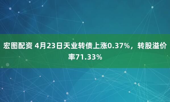 宏图配资 4月23日天业转债上涨0.37%，转股溢价率71.33%