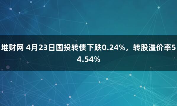 堆财网 4月23日国投转债下跌0.24%，转股溢价率54.54%