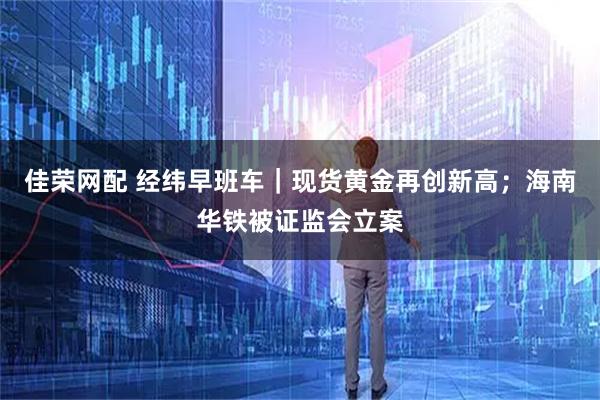 佳荣网配 经纬早班车｜现货黄金再创新高；海南华铁被证监会立案