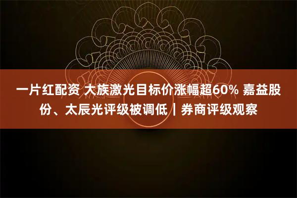 一片红配资 大族激光目标价涨幅超60% 嘉益股份、太辰光评级被调低｜券商评级观察