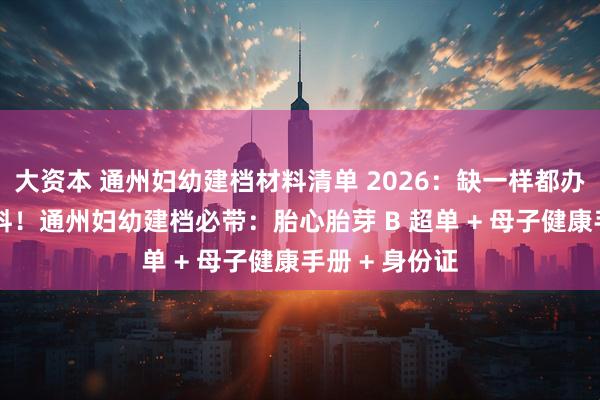 大资本 通州妇幼建档材料清单 2026：缺一样都办不了 精准备料！通州妇幼建档必带：胎心胎芽 B 超单 + 母子健康手册 + 身份证