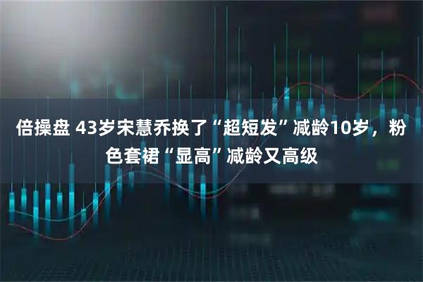 倍操盘 43岁宋慧乔换了“超短发”减龄10岁，粉色套裙“显高”减龄又高级