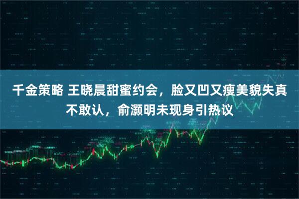 千金策略 王晓晨甜蜜约会，脸又凹又瘦美貌失真不敢认，俞灏明未现身引热议