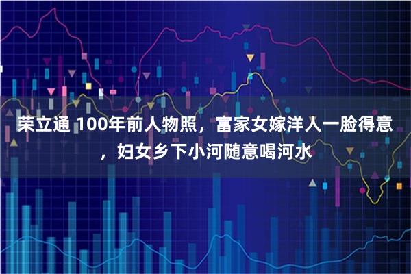 荣立通 100年前人物照，富家女嫁洋人一脸得意，妇女乡下小河随意喝河水