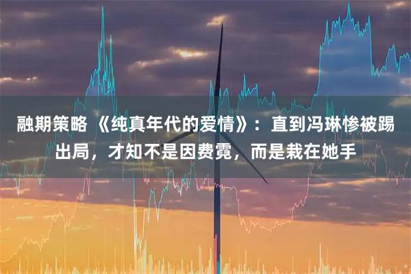 融期策略 《纯真年代的爱情》：直到冯琳惨被踢出局，才知不是因费霓，而是栽在她手