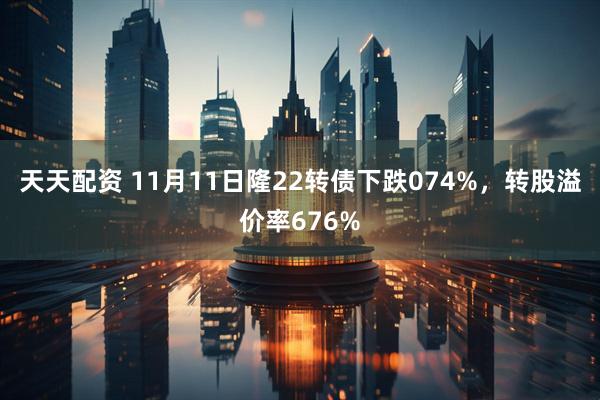 天天配资 11月11日隆22转债下跌074%，转股溢价率676%