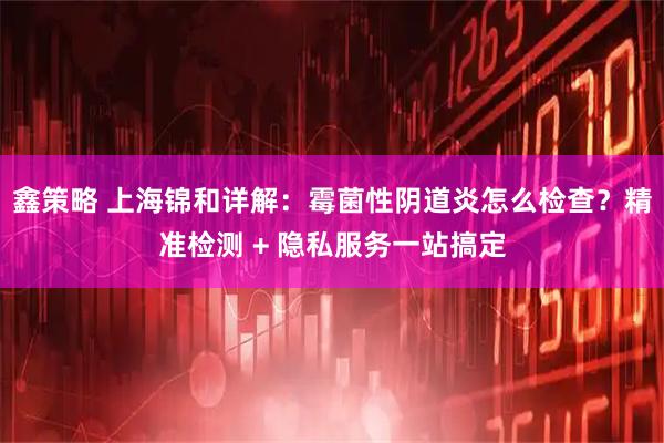 鑫策略 上海锦和详解：霉菌性阴道炎怎么检查？精准检测 + 隐私服务一站搞定