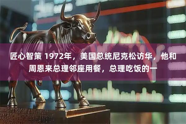 匠心智策 1972年，美国总统尼克松访华，他和周恩来总理邻座用餐，总理吃饭的一