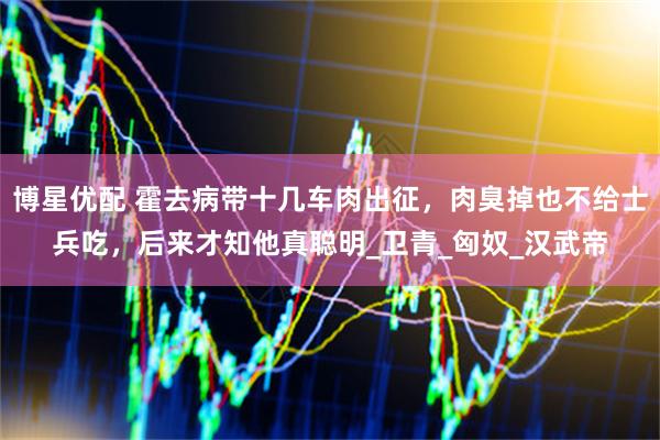 博星优配 霍去病带十几车肉出征，肉臭掉也不给士兵吃，后来才知他真聪明_卫青_匈奴_汉武帝