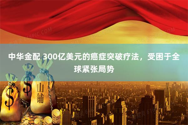 中华金配 300亿美元的癌症突破疗法，受困于全球紧张局势