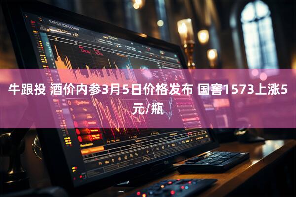 牛跟投 酒价内参3月5日价格发布 国窖1573上涨5元/瓶