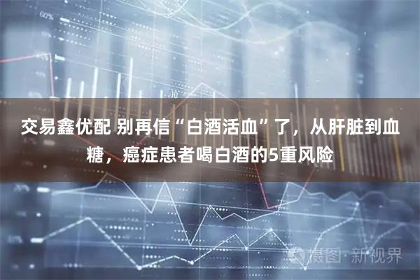 交易鑫优配 别再信“白酒活血”了，从肝脏到血糖，癌症患者喝白酒的5重风险